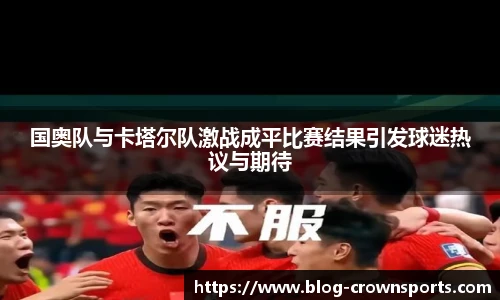 国奥队与卡塔尔队激战成平比赛结果引发球迷热议与期待