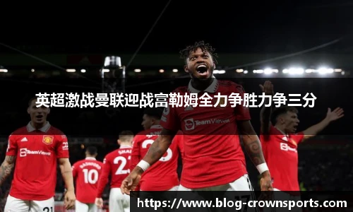 英超激战曼联迎战富勒姆全力争胜力争三分